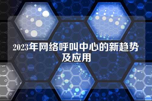 2023年网络呼叫中心的新趋势及应用