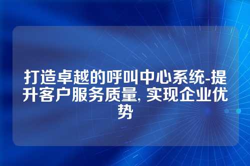 打造卓越的呼叫中心系统-提升客户服务质量, 实现企业优势