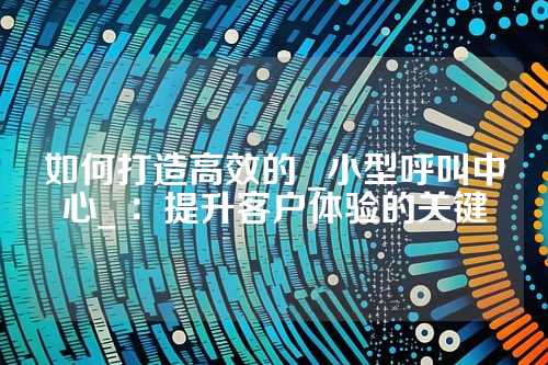 如何打造高效的 _小型呼叫中心_ ：提升客户体验的关键