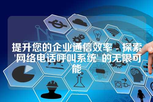 提升您的企业通信效率 - 探索 '网络电话呼叫系统' 的无限可能