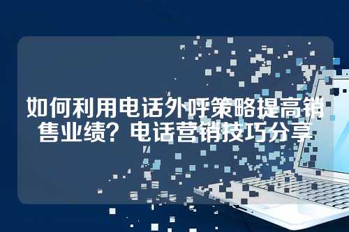 如何利用电话外呼策略提高销售业绩？电话营销技巧分享