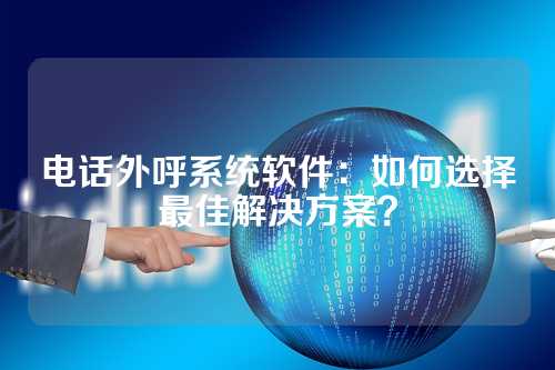 电话外呼系统软件：如何选择最佳解决方案？