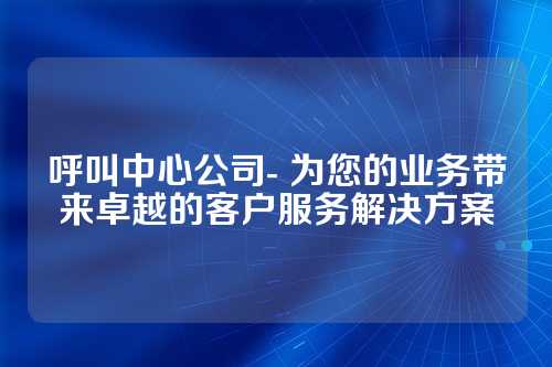 呼叫中心公司- 为您的业务带来卓越的客户服务解决方案