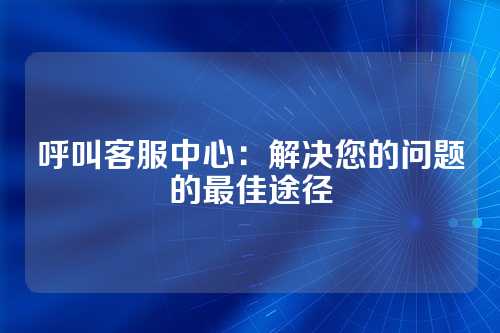 呼叫客服中心:解决您的问题的最佳途径