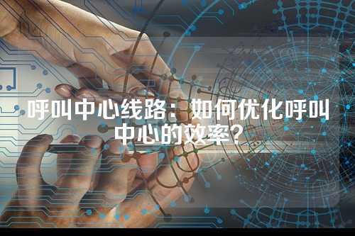 呼叫中心线路：如何优化呼叫中心的效率？