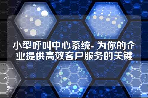 小型呼叫中心系统- 为你的企业提供高效客户服务的关键