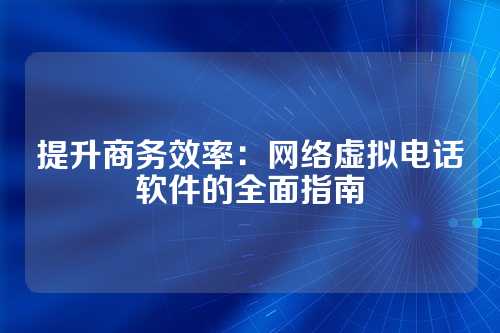 提升商务效率：网络虚拟电话软件的全面指南