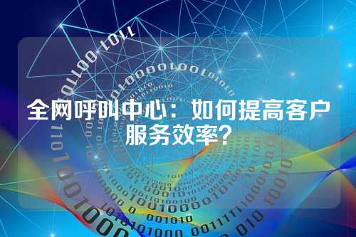 全网呼叫中心:如何提高客户服务效率?