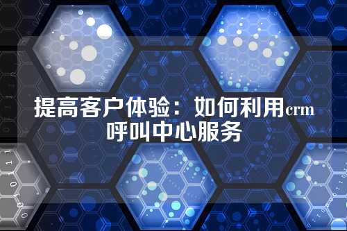 提高客户体验：如何利用crm呼叫中心服务