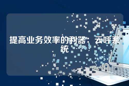提高业务效率的利器：云呼系统