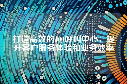 打造高效的400呼叫中心：提升客户服务体验和业务效率