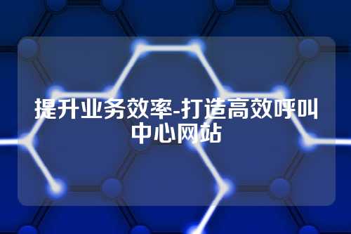 提升业务效率-打造高效呼叫中心网站