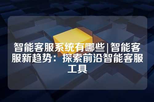 智能客服系统有哪些|智能客服新趋势:探索前沿智能客服工具