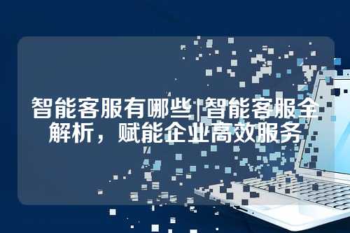 智能客服有哪些|智能客服全解析，赋能企业高效服务