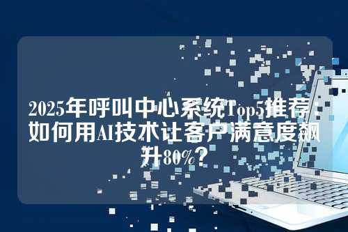 2025年呼叫中心系统Top5推荐:如何用AI技术让客户满意度飙升80%?