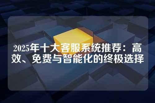 2025年十大客服系统推荐：高效、免费与智能化的终极选择