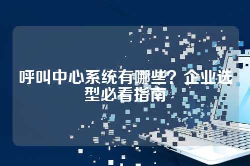 呼叫中心系统有哪些?企业选型必看指南