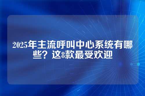 2025年主流呼叫中心系统有哪些？这8款最受欢迎
