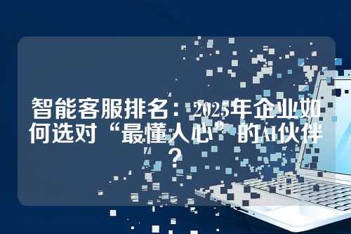 智能客服排名：2025年企业如何选对“最懂人心”的AI伙伴？