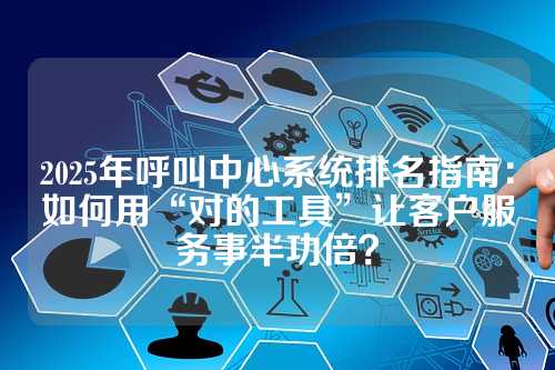 2025年呼叫中心系统排名指南：如何用“对的工具”让客户服务事半功倍？