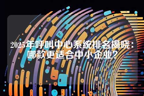 2025年呼叫中心系统排名揭晓:哪款更适合中小企业?