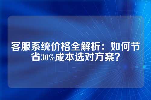 客服系统价格全解析:如何节省30%成本选对方案?