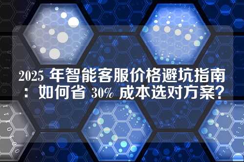 2025 年智能客服价格避坑指南:如何省 30% 成本选对方案?