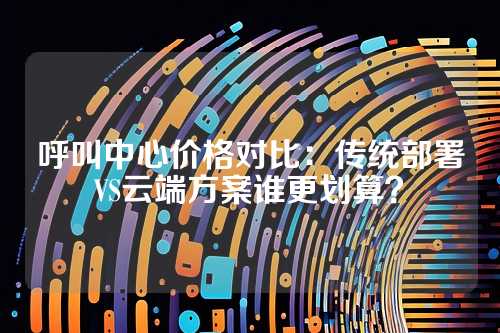 呼叫中心价格对比：传统部署VS云端方案谁更划算？