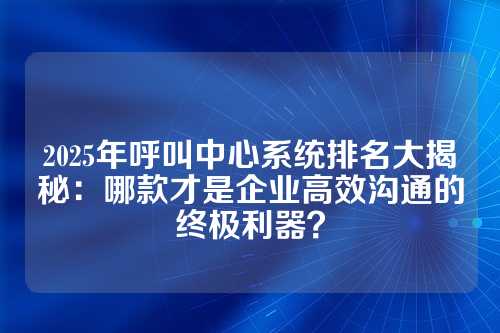 2025年呼叫中心系统排名大揭秘:哪款才是企业高效沟通的终极利器?